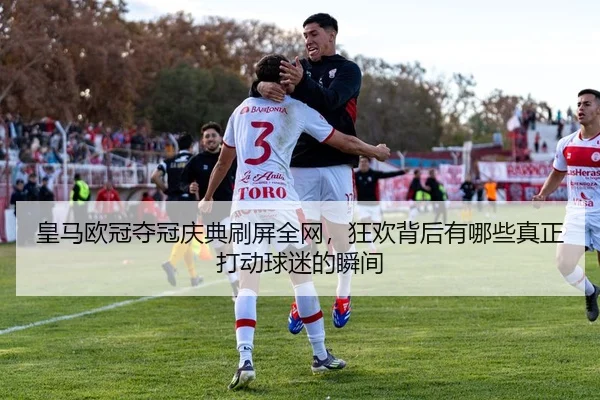 皇马欧冠夺冠庆典刷屏全网，狂欢背后有哪些真正打动球迷的瞬间